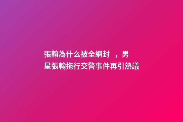 張翰為什么被全網封，男星張翰拖行交警事件再引熱議